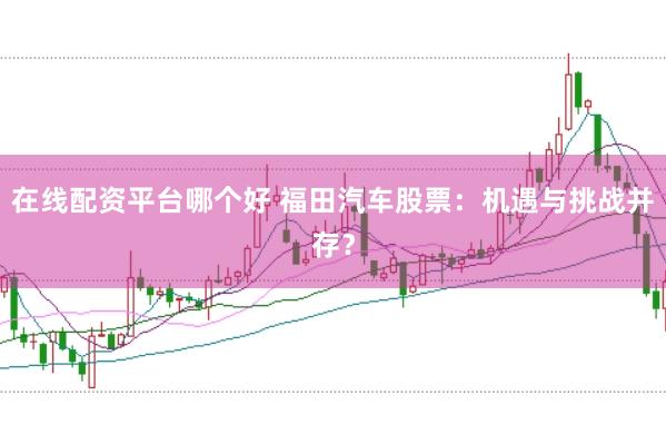 在线配资平台哪个好 福田汽车股票：机遇与挑战并存？