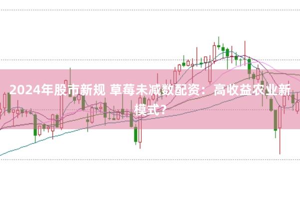 2024年股市新规 草莓未减数配资:高收益农业新模式?