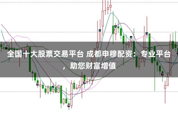 全国十大股票交易平台 成都申穆配资:专业平台,助您财富增值