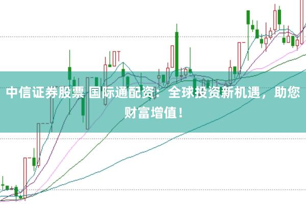 中信证券股票 国际通配资:全球投资新机遇,助您财富增值!