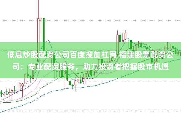 低息炒股配资公司百度搜加杠网 福建股票配资公司：专业配资服务，助力投资者把握股市机遇