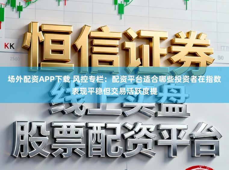 场外配资APP下载 风控专栏:配资平台适合哪些投资者在指数表现平稳但交易活跃度提