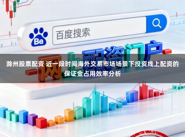 滁州股票配资 近一段时间海外交易市场场景下投资线上配资的保证金占用效率分析