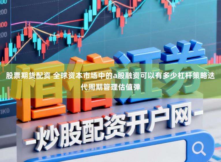 股票期货配资 全球资本市场中的a股融资可以有多少杠杆策略迭代周期管理估值弹