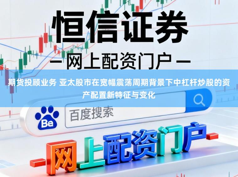 期货投顾业务 亚太股市在宽幅震荡周期背景下中杠杆炒股的资产配置新特征与变化